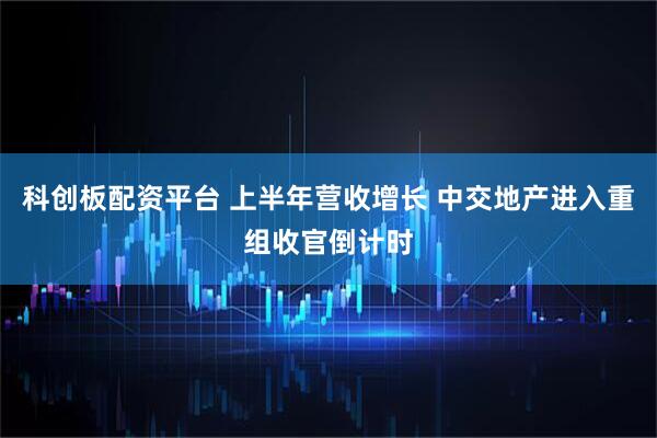 科创板配资平台 上半年营收增长 中交地产进入重组收官倒计时