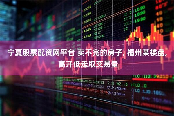 宁夏股票配资网平台 卖不完的房子, 福州某楼盘, 高开低走取交易量