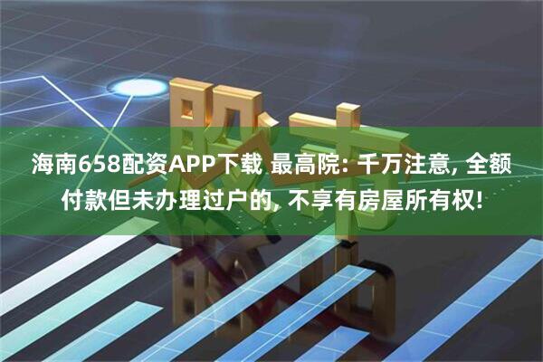 海南658配资APP下载 最高院: 千万注意, 全额付款但未办理过户的, 不享有房屋所有权!