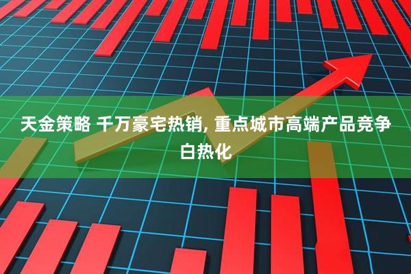 天金策略 千万豪宅热销, 重点城市高端产品竞争白热化