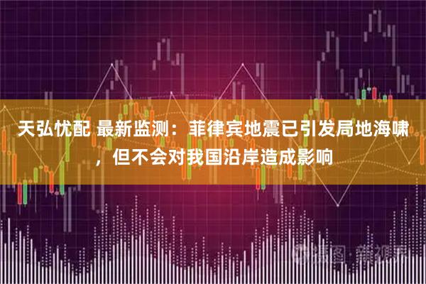 天弘忧配 最新监测：菲律宾地震已引发局地海啸，但不会对我国沿岸造成影响