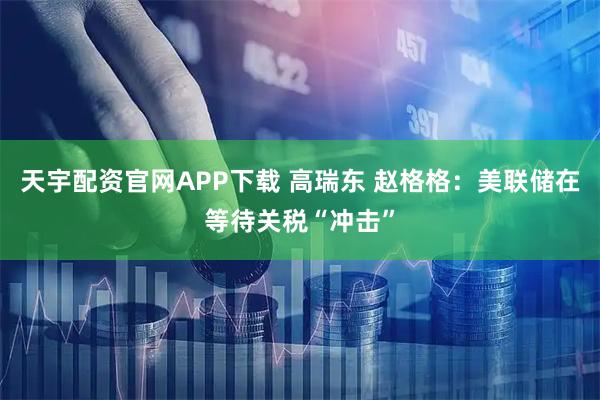天宇配资官网APP下载 高瑞东 赵格格：美联储在等待关税“冲击”