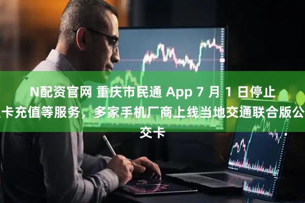 N配资官网 重庆市民通 App 7 月 1 日停止畅通卡充值等服务，多家手机厂商上线当地交通联合版公交卡