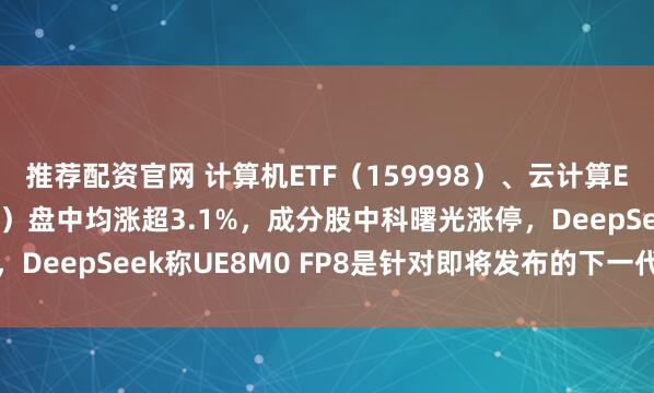 推荐配资官网 计算机ETF（159998）、云计算ETF沪港深（517390）盘中均涨超3.1%，成分股中科曙光涨停，DeepSeek称UE8M0 FP8是针对即将发布的下一代国产芯片设计
