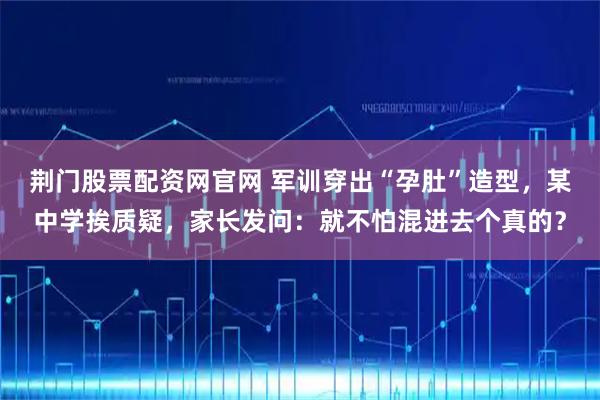 荆门股票配资网官网 军训穿出“孕肚”造型，某中学挨质疑，家长发问：就不怕混进去个真的？