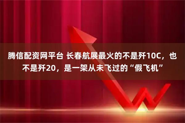 腾信配资网平台 长春航展最火的不是歼10C，也不是歼20，是一架从未飞过的“假飞机”