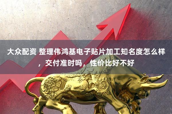 大众配资 整理伟鸿基电子贴片加工知名度怎么样，交付准时吗，性价比好不好