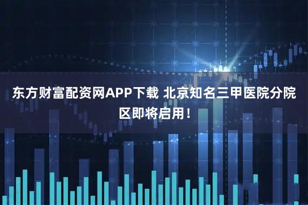 东方财富配资网APP下载 北京知名三甲医院分院区即将启用！
