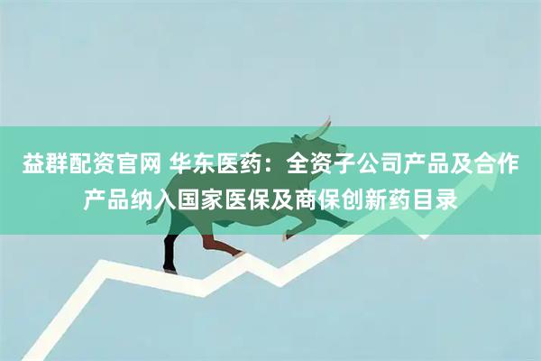 益群配资官网 华东医药：全资子公司产品及合作产品纳入国家医保及商保创新药目录
