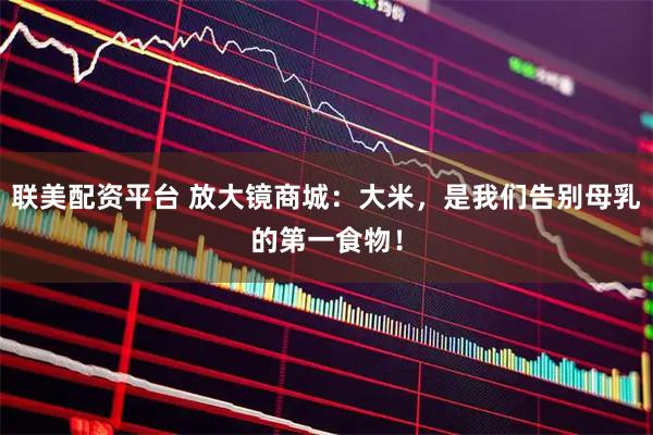 联美配资平台 放大镜商城：大米，是我们告别母乳的第一食物！
