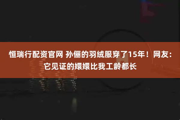 恒瑞行配资官网 孙俪的羽绒服穿了15年！网友：它见证的嬛嬛比我工龄都长
