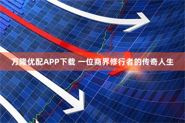 万隆优配APP下载 一位商界修行者的传奇人生