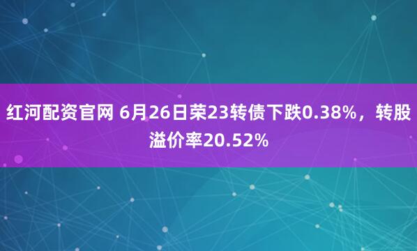 红河配资官网 6月26日荣23转债下跌0.38%，转股溢价率20.52%