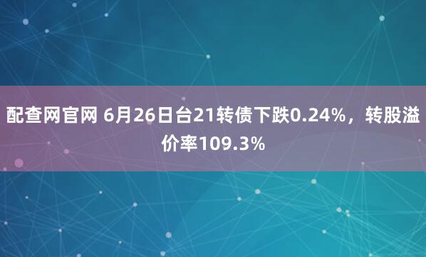配查网官网 6月26日台21转债下跌0.24%，转股溢价率109.3%
