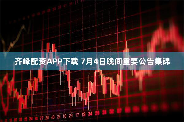 齐峰配资APP下载 7月4日晚间重要公告集锦