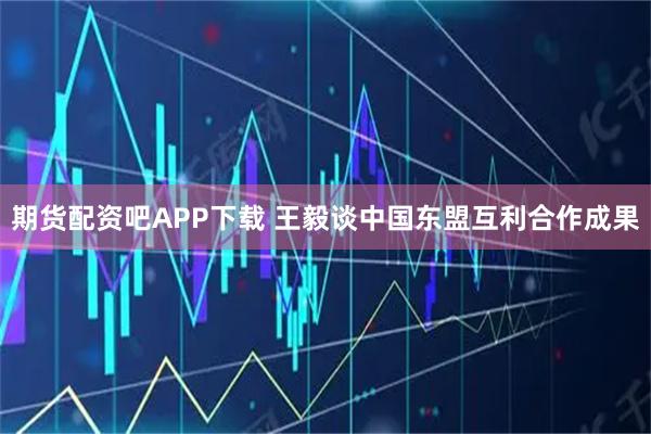 期货配资吧APP下载 王毅谈中国东盟互利合作成果