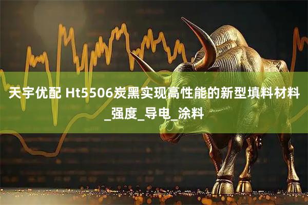 天宇优配 Ht5506炭黑实现高性能的新型填料材料_强度_导电_涂料