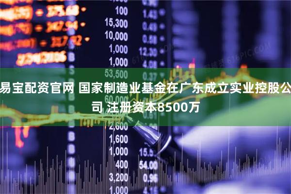 易宝配资官网 国家制造业基金在广东成立实业控股公司 注册资本8500万