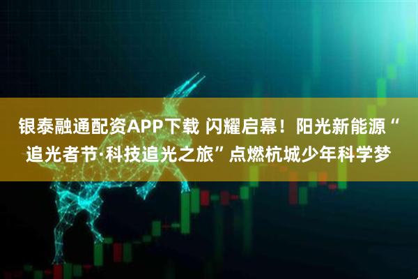 银泰融通配资APP下载 闪耀启幕！阳光新能源“追光者节·科技追光之旅”点燃杭城少年科学梦