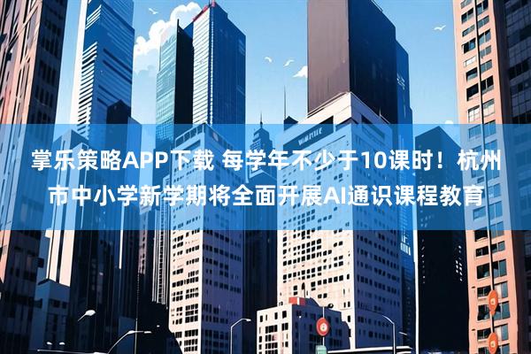 掌乐策略APP下载 每学年不少于10课时！杭州市中小学新学期将全面开展AI通识课程教育